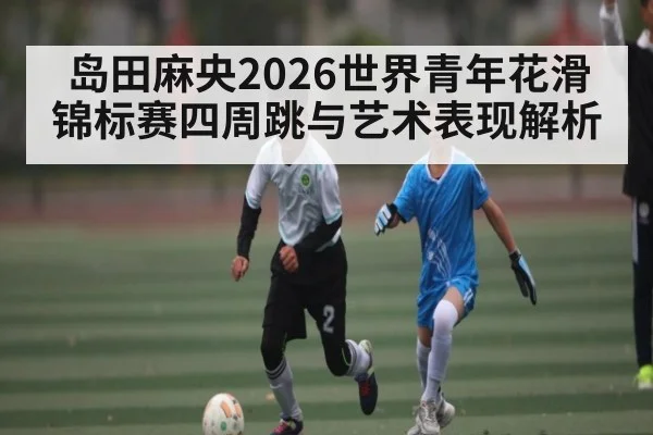 岛田麻央2026世界青年花滑锦标赛四周跳与艺术表现解析